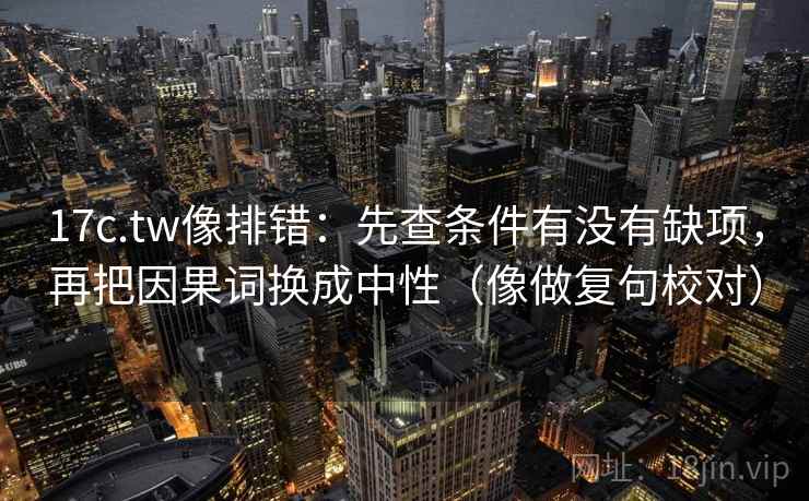 17c.tw像排错：先查条件有没有缺项，再把因果词换成中性（像做复句校对）  第2张
