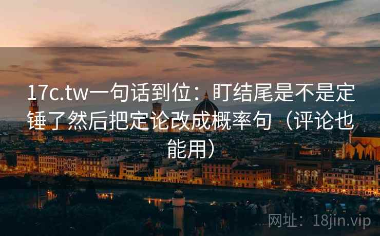 17c.tw一句话到位：盯结尾是不是定锤了然后把定论改成概率句（评论也能用）