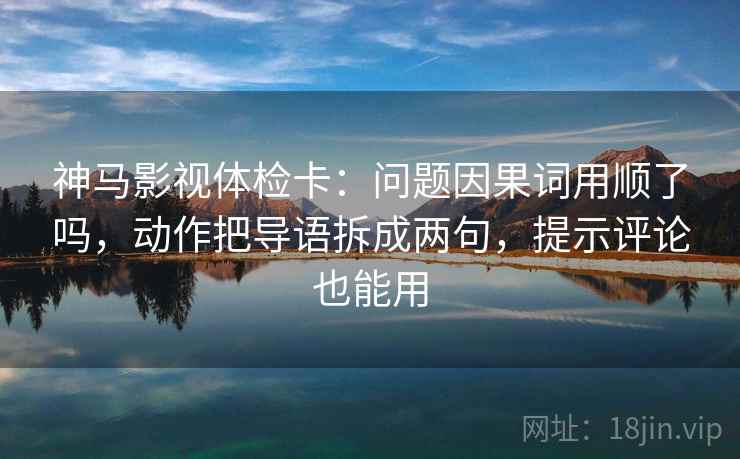 神马影视体检卡：问题因果词用顺了吗，动作把导语拆成两句，提示评论也能用