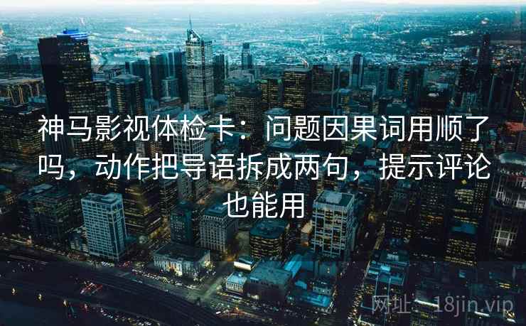 神马影视体检卡：问题因果词用顺了吗，动作把导语拆成两句，提示评论也能用  第2张