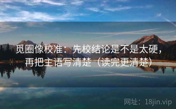 觅圈像校准：先校结论是不是太硬，再把主语写清楚（读完更清楚）  第2张