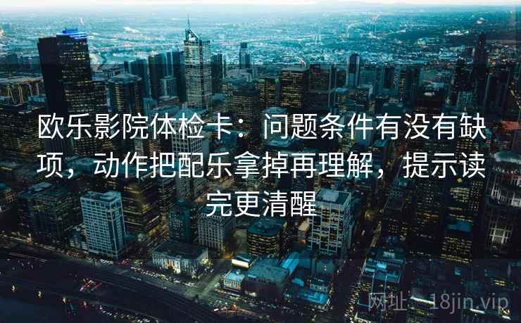 欧乐影院体检卡：问题条件有没有缺项，动作把配乐拿掉再理解，提示读完更清醒  第2张