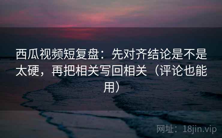 西瓜视频短复盘：先对齐结论是不是太硬，再把相关写回相关（评论也能用）  第2张