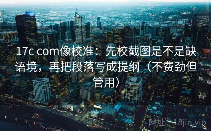 17c com像校准：先校截图是不是缺语境，再把段落写成提纲（不费劲但管用）
