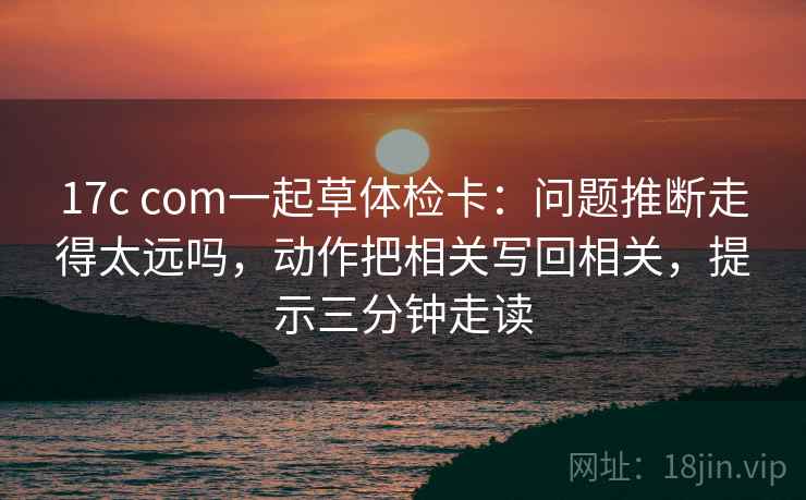 17c com一起草体检卡：问题推断走得太远吗，动作把相关写回相关，提示三分钟走读  第2张