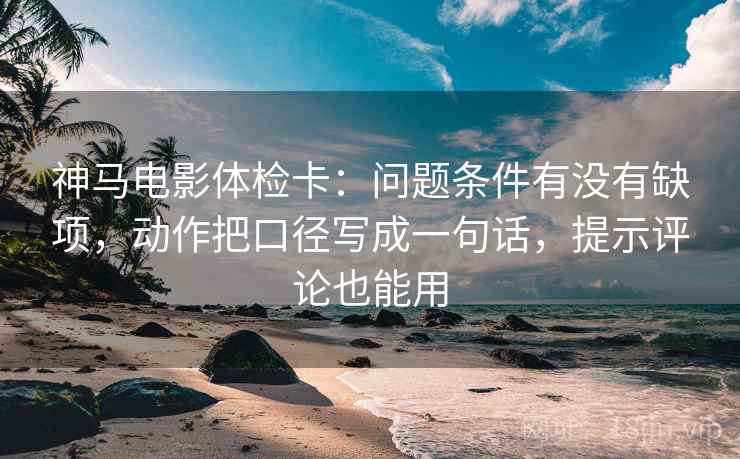 神马电影体检卡：问题条件有没有缺项，动作把口径写成一句话，提示评论也能用  第2张