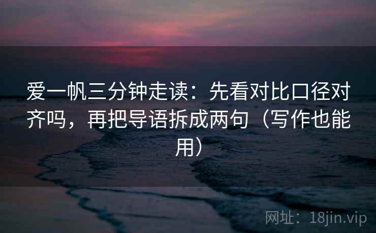 爱一帆三分钟走读：先看对比口径对齐吗，再把导语拆成两句（写作也能用）