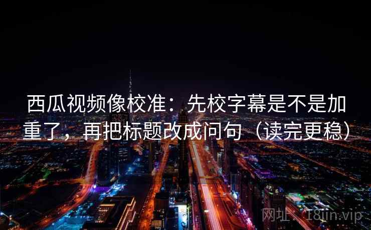 西瓜视频像校准：先校字幕是不是加重了，再把标题改成问句（读完更稳）