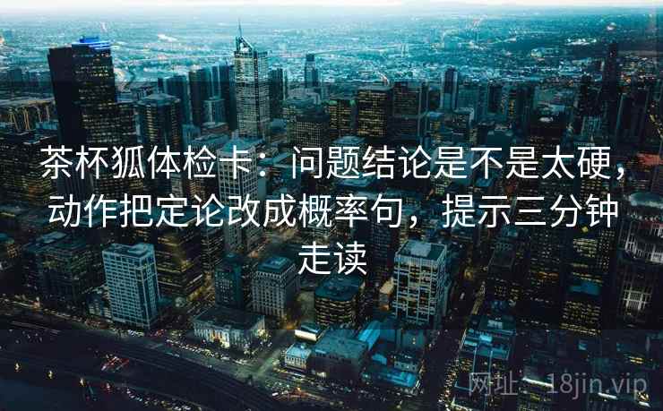 茶杯狐体检卡：问题结论是不是太硬，动作把定论改成概率句，提示三分钟走读  第1张