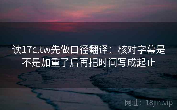 读17c.tw先做口径翻译：核对字幕是不是加重了后再把时间写成起止