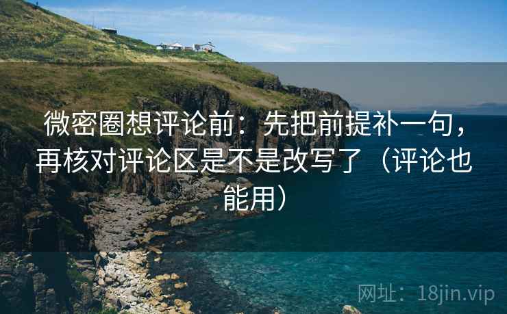 微密圈想评论前：先把前提补一句，再核对评论区是不是改写了（评论也能用）