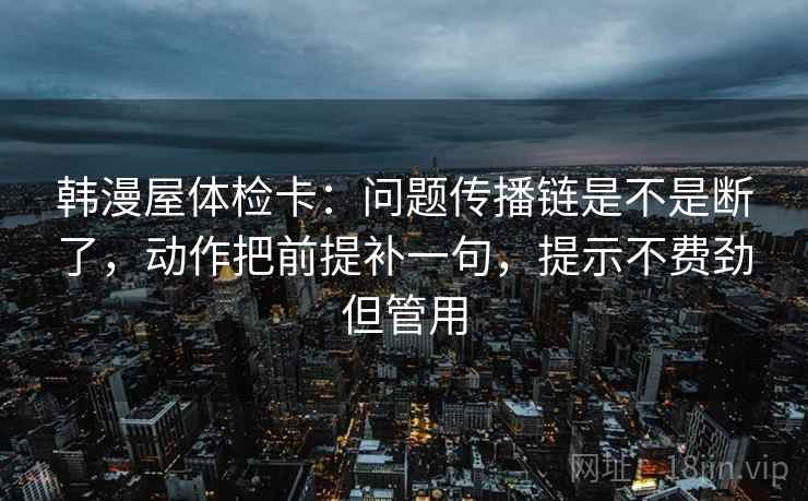 韩漫屋体检卡：问题传播链是不是断了，动作把前提补一句，提示不费劲但管用  第2张