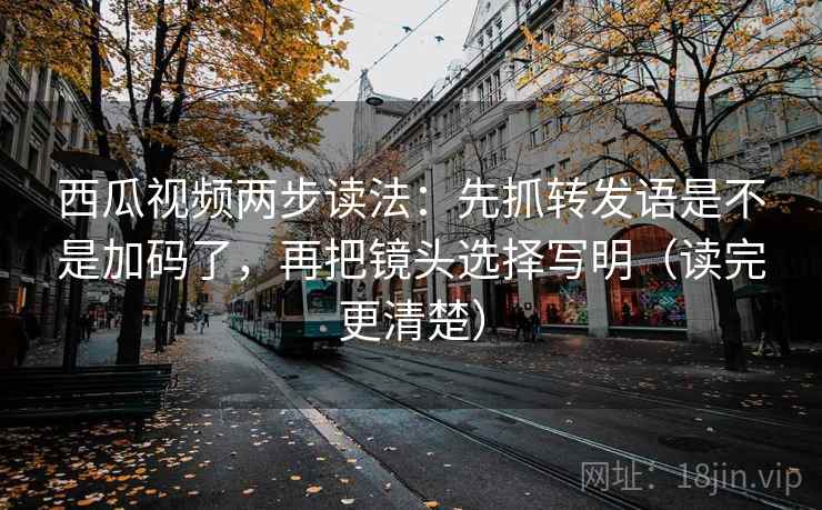西瓜视频两步读法：先抓转发语是不是加码了，再把镜头选择写明（读完更清楚）