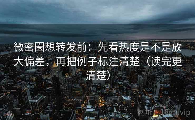 微密圈想转发前：先看热度是不是放大偏差，再把例子标注清楚（读完更清楚）