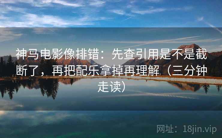 神马电影像排错:先查引用是不是截断了,再把配乐拿掉再理解(三分钟走读)