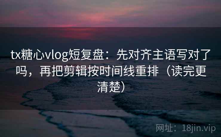tx糖心vlog短复盘：先对齐主语写对了吗，再把剪辑按时间线重排（读完更清楚）