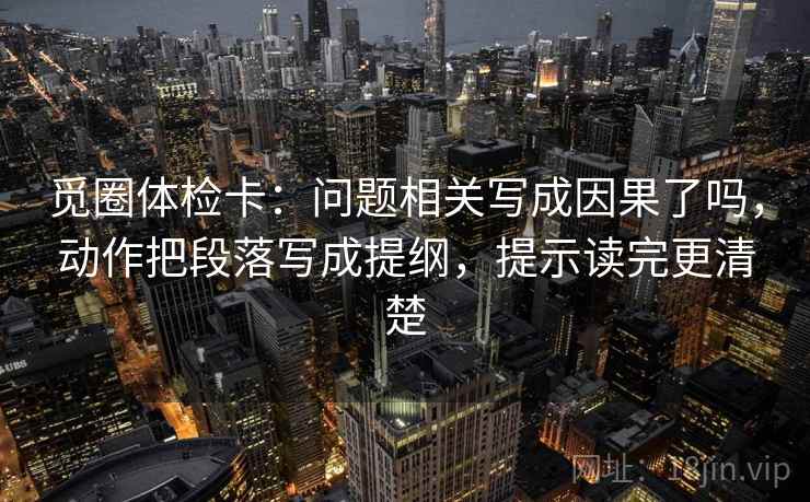 觅圈体检卡:问题相关写成因果了吗,动作把段落写成提纲,提示读完更清楚