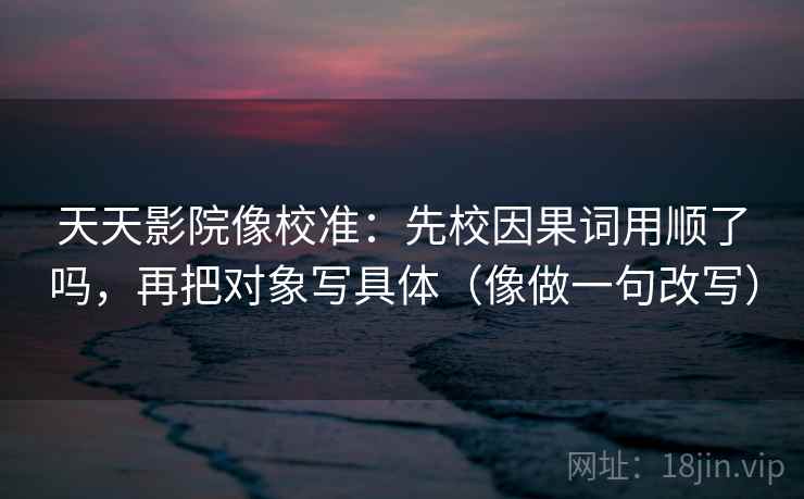 天天影院像校准：先校因果词用顺了吗，再把对象写具体（像做一句改写）