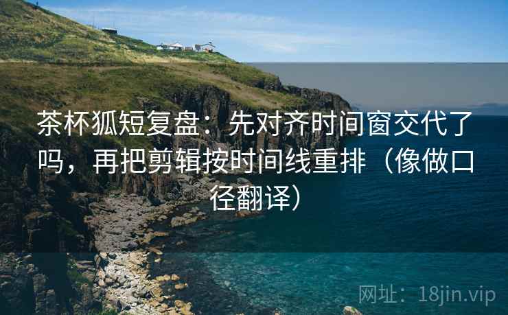 茶杯狐短复盘：先对齐时间窗交代了吗，再把剪辑按时间线重排（像做口径翻译）  第2张