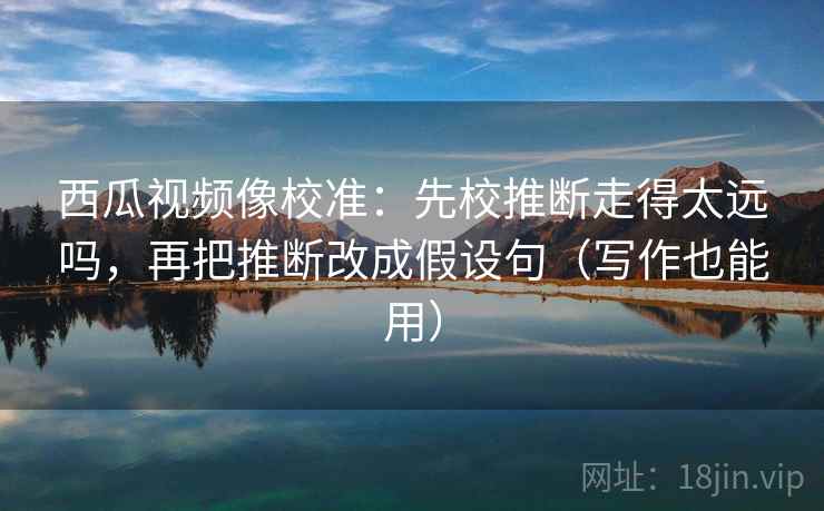 西瓜视频像校准：先校推断走得太远吗，再把推断改成假设句（写作也能用）