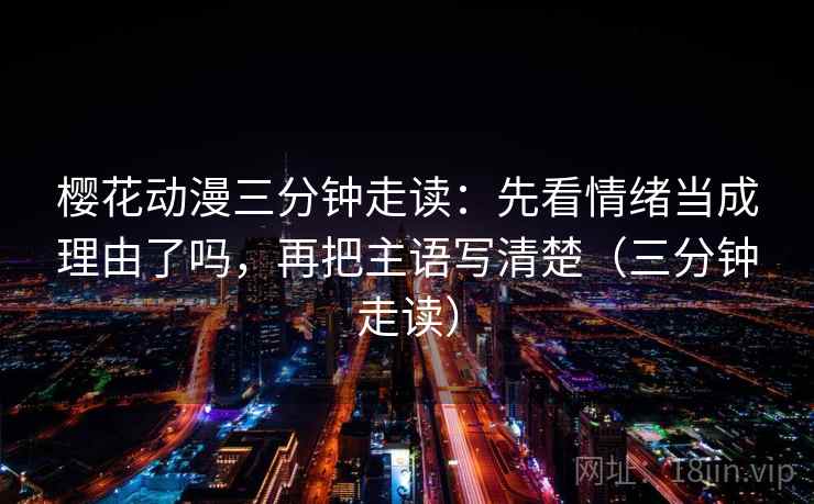 樱花动漫三分钟走读：先看情绪当成理由了吗，再把主语写清楚（三分钟走读）  第2张