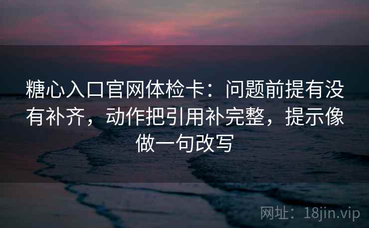 糖心入口官网体检卡:问题前提有没有补齐,动作把引用补完整,提示像做一句改写 第2张 糖心入口官网体检卡:问题前提有没有补齐,动作把引用补完整,提示像做一句改写 第2张