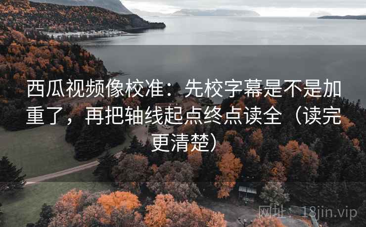 西瓜视频像校准:先校字幕是不是加重了,再把轴线起点终点读全(读完更清楚)
