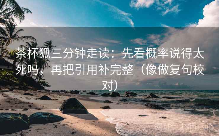 茶杯狐三分钟走读：先看概率说得太死吗，再把引用补完整（像做复句校对）