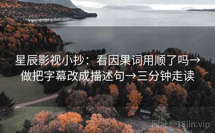 星辰影视小抄:看因果词用顺了吗→做把字幕改成描述句→三分钟走读 第2张 星辰影视小抄:看因果词用顺了吗→做把字幕改成描述句→三分钟走读 第2张