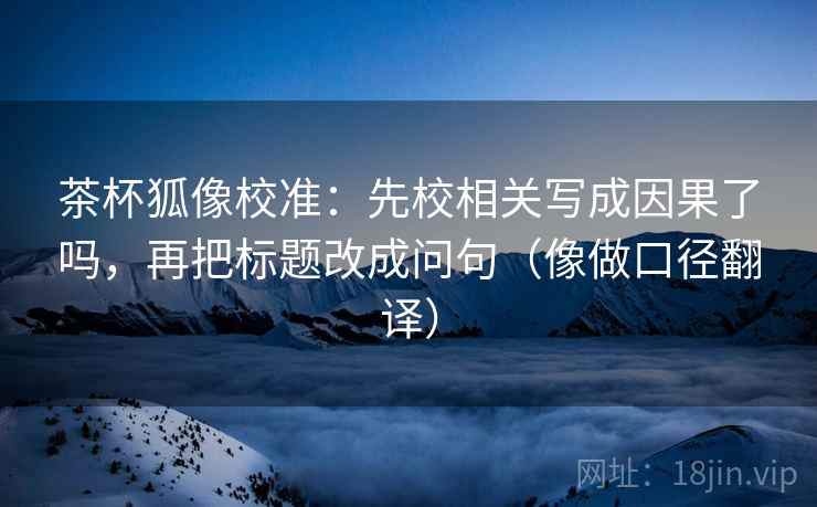 茶杯狐像校准：先校相关写成因果了吗，再把标题改成问句（像做口径翻译）  第2张